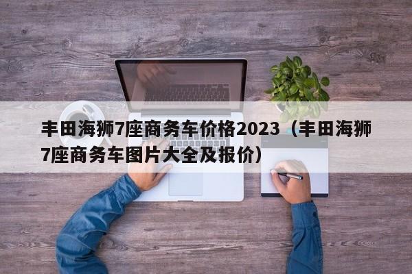 丰田海狮7座商务车价格2023（丰田海狮7座商务车图片大全及报价）