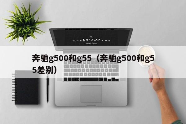 奔驰g500和g55（奔驰g500和g55差别）