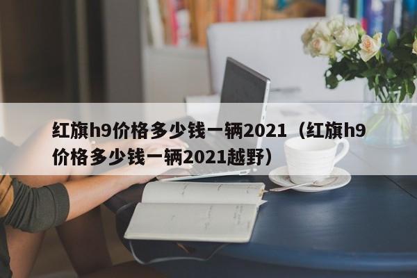 红旗h9价格多少钱一辆2021（红旗h9价格多少钱一辆2021越野）